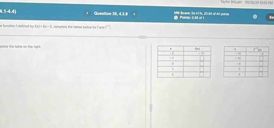 Taylor McLain 09/28/24 10:05 PM
HW Score: 54.41%, 23.94 of 44 points
4.1-4.4) Question 30, 4.3.9 Points: 0.88 of 1
Sa
a function f defined by f(x)=5x-5 , complete the tables below for f and f^(-1).
plete the table on the right.