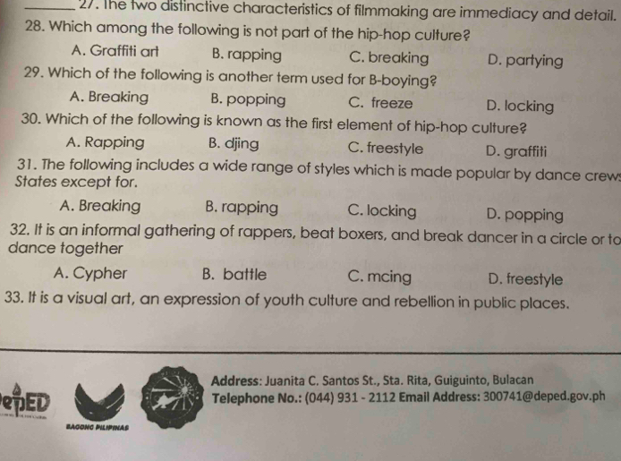 The two distinctive characteristics of filmmaking are immediacy and detail.
28. Which among the following is not part of the hip-hop culture?
A. Graffiti art B. rapping C. breaking D. partying
29. Which of the following is another term used for B-boying?
A. Breaking B. popping C. freeze D. locking
30. Which of the following is known as the first element of hip-hop culture?
A. Rapping B. djing C. freestyle D. graffiti
31. The following includes a wide range of styles which is made popular by dance crews
States except for.
A. Breaking B. rapping C. locking D. popping
32. It is an informal gathering of rappers, beat boxers, and break dancer in a circle or to
dance together
A. Cypher B. battle C. mcing D. freestyle
33. It is a visual art, an expression of youth culture and rebellion in public places.
Address: Juanita C. Santos St., Sta. Rita, Guiguinto, Bulacan
DED Telephone No.: (044) 931 - 2112 Email Address: 300741@deped.gov.ph
bagonc Pilipinas