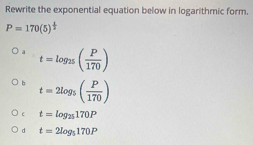 Rewrite the exponential equation below in logarithmic form.
P=170(5)^ t/2 
a t=log _25( P/170 )
b t=2log _5( P/170 )
C t=log _25170P
d t=2log _5170P