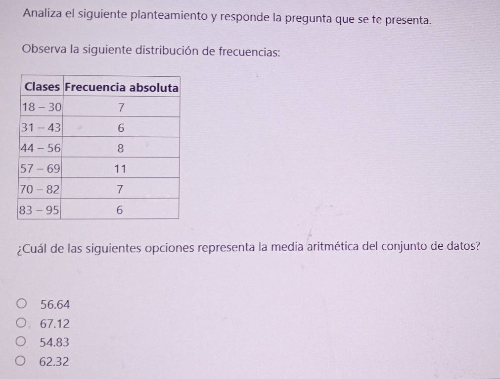 Analiza el siguiente planteamiento y responde la pregunta que se te presenta.
Observa la siguiente distribución de frecuencias:
¿Cuál de las siguientes opciones representa la media aritmética del conjunto de datos?
56.64
67.12
54.83
62.32