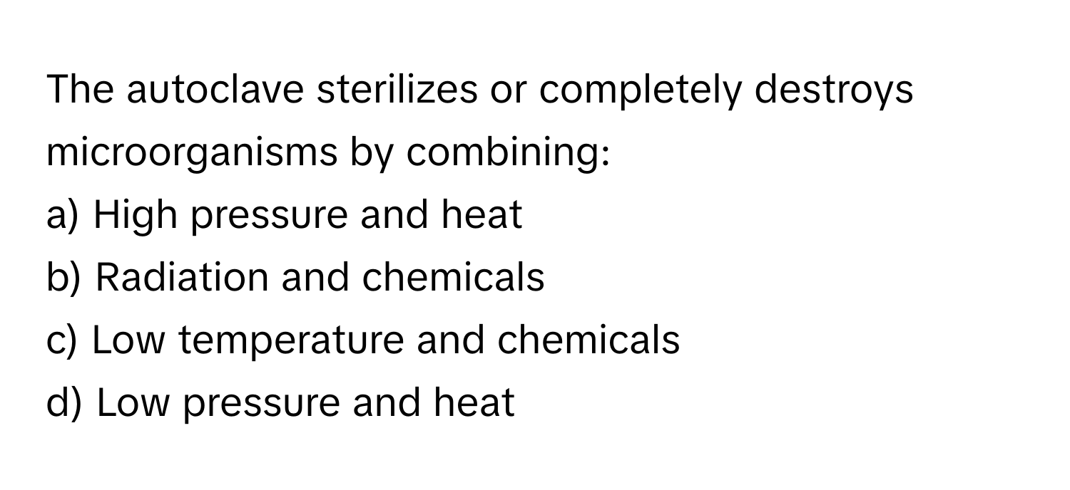 The autoclave sterilizes or completely destroys microorganisms by combining:

a) High pressure and heat
b) Radiation and chemicals
c) Low temperature and chemicals
d) Low pressure and heat