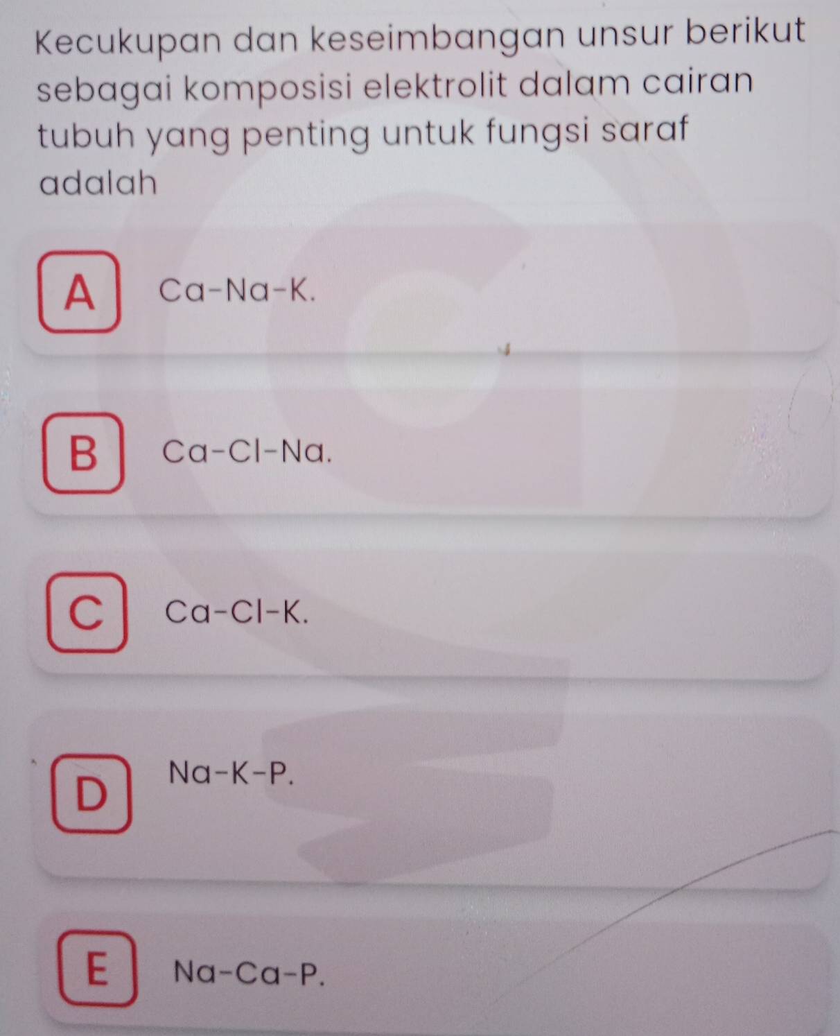 Kecukupan dan keseimbangan unsur berikut
sebagai komposisi elektrolit dalam cairan
tubuh yang penting untuk fungsi saraf
adalah
A Ca-Na-K.
B Ca-Cl-Na.
C Ca-Cl-K.
D
Na-K-P.
E Na-Ca-P.