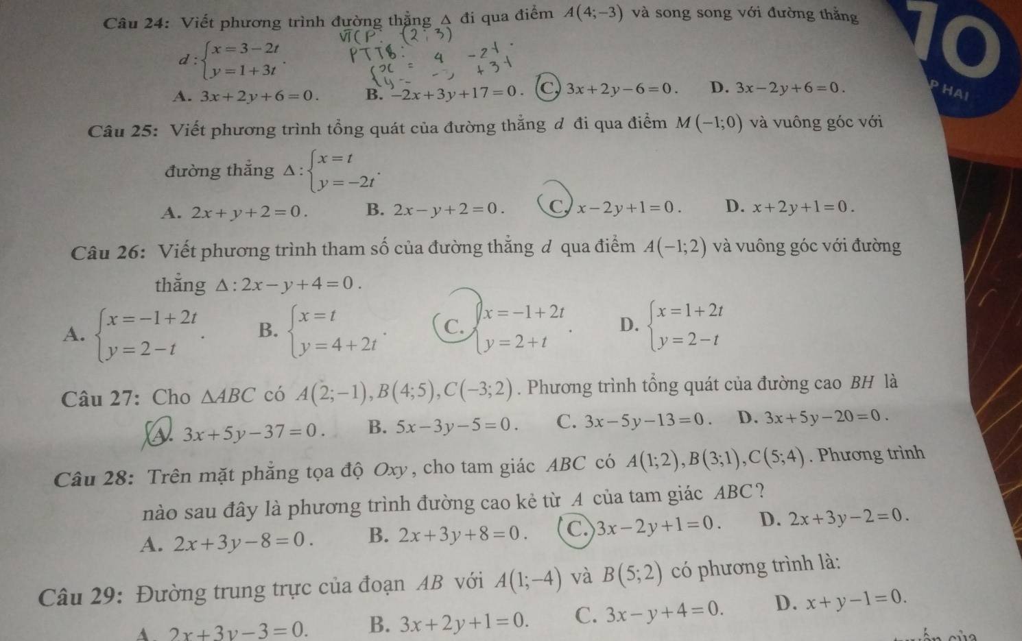 Viết phương trình đường thẳng A đi qua điểm A(4;-3) và song song với đường thằng
d:beginarrayl x=3-2t y=1+3tendarray. .
10
A. 3x+2y+6=0. B. -2x+3y+17=0 (c) 3x+2y-6=0. D. 3x-2y+6=0. PHaI
Câu 25: Viết phương trình tổng quát của đường thẳng đ đi qua điểm M(-1;0) và vuông góc với
đường thắng Delta :beginarrayl x=t y=-2tendarray. .
A. 2x+y+2=0. B. 2x-y+2=0. C x-2y+1=0. D. x+2y+1=0.
Câu 26: Viết phương trình tham số của đường thẳng đ qua điểm A(-1;2) và vuông góc với đường
thắng △ :2x-y+4=0.
A. beginarrayl x=-1+2t y=2-tendarray. . B. beginarrayl x=t y=4+2tendarray. . C. beginarrayl x=-1+2t y=2+tendarray. . D. beginarrayl x=1+2t y=2-tendarray.
Câu 27: Cho △ ABC có A(2;-1),B(4;5),C(-3;2). Phương trình tổng quát của đường cao BH là
a 3x+5y-37=0. B. 5x-3y-5=0. C. 3x-5y-13=0 D. 3x+5y-20=0.
Câu 28: Trên mặt phẳng tọa độ Oxy, cho tam giác ABC có A(1;2),B(3;1),C(5;4). Phương trình
nào sau đây là phương trình đường cao kẻ từ A của tam giác ABC?
A. 2x+3y-8=0. B. 2x+3y+8=0. C 3x-2y+1=0. D. 2x+3y-2=0.
Câu 29: Đường trung trực của đoạn AB với A(1;-4) và B(5;2) có phương trình là:
A. 2x+3y-3=0. B. 3x+2y+1=0. C. 3x-y+4=0. D. x+y-1=0.