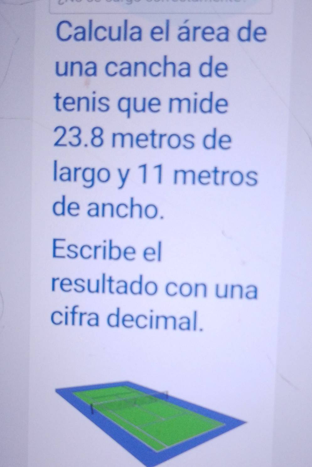 Calcula el área de 
una cancha de 
tenis que mide
23.8 metros de 
largo y 11 metros
de ancho. 
Escribe el 
resultado con una 
cifra decimal.