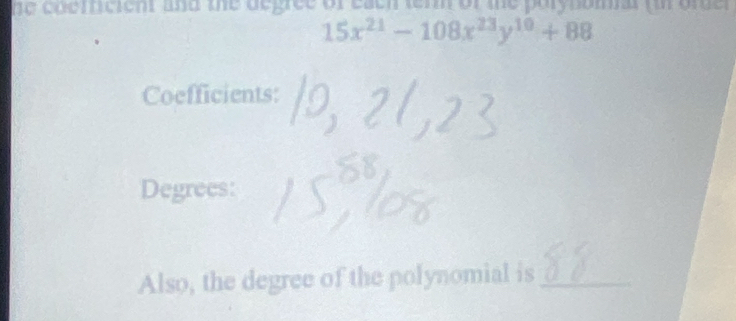 he coericient and the degree of each tern of te porynomal (in ore r
15x^(21)-108x^(23)y^(10)+88
Coefficients: 
Degrees: 
Also, the degree of the polynomial is_