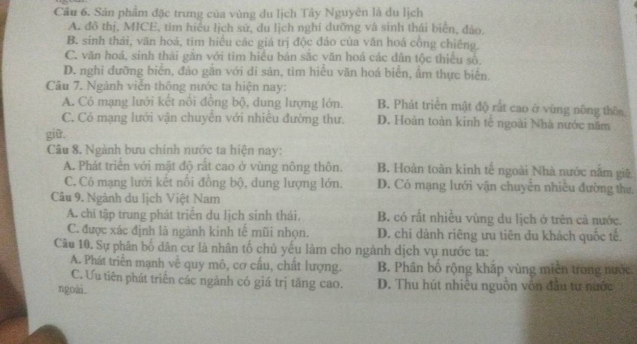 Sản phẩm đặc trưng của vùng du lịch Tây Nguyên là du lịch
A. đô thị, MICE, tìm hiều lịch sử, du lịch nghí dưỡng và sinh thái biển, đào.
B. sinh thái, văn hoá, tìm hiều các giá trị độc đáo của văn hoá cổng chiêng.
C. văn hoá, sinh thái gắn với tìm hiểu bản sắc văn hoá các dân tộc thiều số,
D. nghi đưỡng biển, đảo gắn với di sản, tìm hiều văn hoá biển, ẩm thực biển.
Câu 7. Ngành viễn thông nước ta hiện nay:
A. Có mạng lưới kết nổi đồng bộ, dung lượng lớn. B. Phát triển mật độ rất cao ở vùng nông thôa
C. Có mạng lưới vận chuyên với nhiêu đường thư. D. Hoàn toàn kinh tế ngoài Nhà nước năm
giữ.
Câu 8. Ngành bưu chính nước ta hiện nay:
A. Phát triển với mật độ rất cao ở vùng nông thôn. B. Hoàn toàn kinh tế ngoài Nhà nước nằm giữ
C. Có mạng lưới kết nổi đồng bộ, dung lượng lớn. D. Có mạng lưới vận chuyên nhiều đường thư,
Câu 9. Ngành du lịch Việt Nam
A. chi tập trung phát triển du lịch sinh thái. B. có rất nhiều vùng du lịch ở trên cả nước.
C. được xác định là ngành kinh tế mũi nhọn. D. chi dành riêng ưu tiên du khách quốc tế.
Câu 10. Sự phân bố dân cư là nhân tố chủ yếu làm cho ngành dịch vụ nước ta:
A. Phát triển mạnh về quy mô, cơ cấu, chất lượng. B. Phân bố rộng khắp vùng miền trong nước
C. Ưu tiên phát triển các ngành có giá trị tăng cao. D. Thu hút nhiều nguồn vôn đầu tư nước
ngoài.