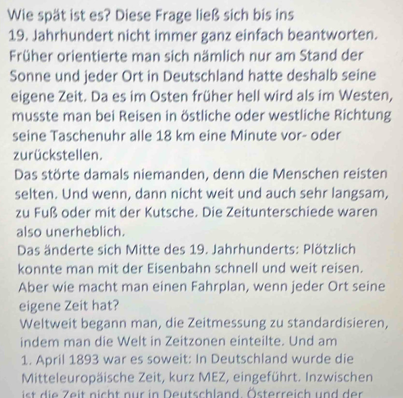 Wie spät ist es? Diese Frage ließ sich bis ins 
19. Jahrhundert nicht immer ganz einfach beantworten. 
Früher orientierte man sich nämlich nur am Stand der 
Sonne und jeder Ort in Deutschland hatte deshalb seine 
eigene Zeit. Da es im Osten früher hell wird als im Westen, 
musste man bei Reisen in östliche oder westliche Richtung 
seine Taschenuhr alle 18 km eine Minute vor- oder 
zurückstellen. 
Das störte damals niemanden, denn die Menschen reisten 
selten. Und wenn, dann nicht weit und auch sehr langsam, 
zu Fuß oder mit der Kutsche. Die Zeitunterschiede waren 
also unerheblich. 
Das änderte sich Mitte des 19. Jahrhunderts: Plötzlich 
konnte man mit der Eisenbahn schnell und weit reisen. 
Aber wie macht man einen Fahrplan, wenn jeder Ort seine 
eigene Zeit hat? 
Weltweit begann man, die Zeitmessung zu standardisieren, 
indem man die Welt in Zeitzonen einteilte. Und am 
1. April 1893 war es soweit: In Deutschland wurde die 
Mitteleuropäische Zeit, kurz MEZ, eingeführt. Inzwischen 
is i Z eit nicht nur in Deutschland. Österreich und der