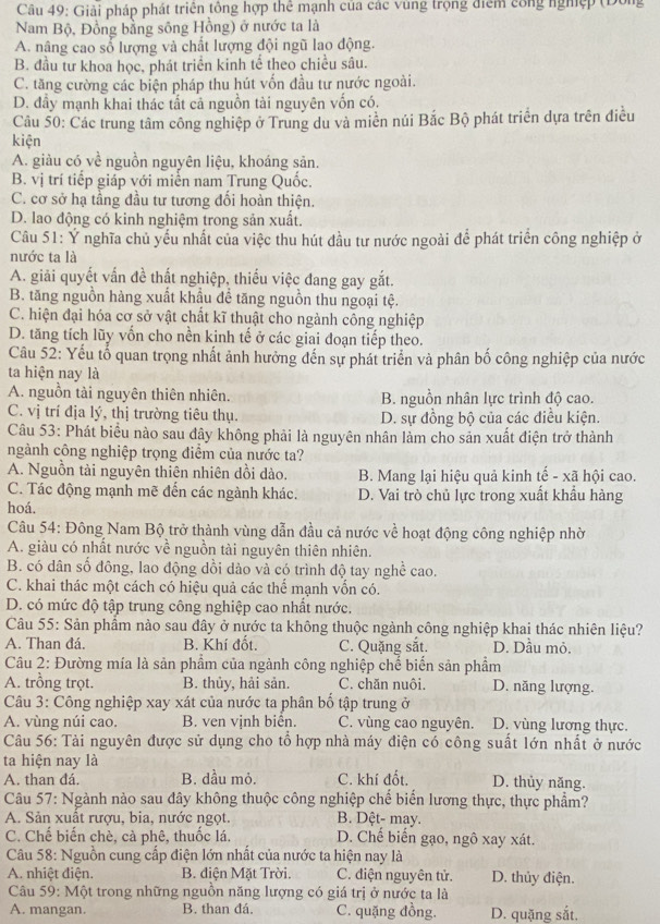 Giải pháp phát triên tổng hợp thê mạnh của các vùng trọng điểm công nghệp (Đông
Nam Bộ, Đồng bằng sông Hồng) ở nước ta là
A. nâng cao số lượng và chất lượng đội ngũ lao động.
B. đầu tư khoa học, phát triển kinh tế theo chiều sâu.
C. tăng cường các biện pháp thu hút vốn đầu tư nước ngoài.
D. đầy mạnh khai thác tất cả nguồn tài nguyên vốn có.
Câu 50: Các trung tâm công nghiệp ở Trung du và miền núi Bắc Bộ phát triển dựa trên điều
kiện
A. giàu có về nguồn nguyên liệu, khoáng sản.
B. vị trí tiếp giáp với miễn nam Trung Quốc.
C. cơ sở hạ tầng đầu tư tương đối hoàn thiện.
D. lao động có kinh nghiệm trong sản xuất.
Câu 51: Ý nghĩa chủ yếu nhất của việc thu hút đầu tư nước ngoài để phát triển công nghiệp ở
nước ta là
A. giải quyết vấn đề thất nghiệp, thiếu việc đang gay gắt.
B. tăng nguồn hàng xuất khẩu để tăng nguồn thu ngoại tệ.
C. hiện đại hóa cơ sở vật chất kĩ thuật cho ngành công nghiệp
D. tăng tích lũy vốn cho nền kinh tế ở các giai đoạn tiếp theo.
Câu 52: Yếu tố quan trọng nhất ảnh hưởng đến sự phát triển và phân bố công nghiệp của nước
ta hiện nay là
A. nguồn tài nguyên thiên nhiên. B. nguồn nhân lực trình độ cao.
C. vị trí địa lý, thị trường tiêu thụ. D. sự đồng bộ của các điều kiện.
Câu 53: Phát biểu nào sau đây không phải là nguyên nhân làm cho sản xuất điện trở thành
ngành công nghiệp trọng điểm của nước ta?
A. Nguồn tài nguyên thiên nhiên dồi dào. B. Mang lại hiệu quả kinh tế - xã hội cao.
C. Tác động mạnh mẽ đến các ngành khác. D. Vai trò chủ lực trong xuất khầu hàng
hoá.
Câu 54: Đông Nam Bộ trở thành vùng dẫn đầu cả nước về hoạt động công nghiệp nhờ
A. giàu có nhất nước về nguồn tài nguyên thiên nhiên.
B. có dân số đông, lao động dồi dào và có trình độ tay nghề cao.
C. khai thác một cách có hiệu quả các thể mạnh vốn có.
D. có mức độ tập trung công nghiệp cao nhất nước.
Câu 55: Sản phầm nào sau đây ở nước ta không thuộc ngành công nghiệp khai thác nhiên liệu?
A. Than đá. B. Khí đốt. C. Quặng sắt. D. Dầu mỏ.
Câu 2: Đường mía là sản phẩm của ngành công nghiệp chế biến sản phẩm
A. trồng trọt. B. thủy, hải sản. C. chăn nuôi. D. năng lượng.
Câu 3: Công nghiệp xay xát của nước ta phân bố tập trung ở
A. vùng núi cao. B. ven vịnh biển. C. vùng cao nguyên. D. vùng lương thực.
Câu 56: Tài nguyên được sử dụng cho tổ hợp nhà máy điện có công suất lớn nhất ở nước
ta hiện nay là
A. than đá. B. dầu mỏ. C. khí đốt. D. thủy năng.
Câu 57: Ngành nào sau đây không thuộc công nghiệp chế biến lương thực, thực phẩm?
A. Sản xuất rượu, bia, nước ngọt. B. Dệt- may.
C. Chế biến chè, cà phê, thuốc lá. D. Chế biến gạo, ngô xay xát.
Câu 58: Nguồn cung cấp điện lớn nhất của nước ta hiện nay là
A. nhiệt điện.  B. điện Mặt Trời. C. điện nguyên tử. D. thủy điện.
Câu 59: Một trong những nguồn năng lượng có giá trị ở nước ta là
A. mangan. B. than đá. C. quặng đồng. D. quặng sắt.