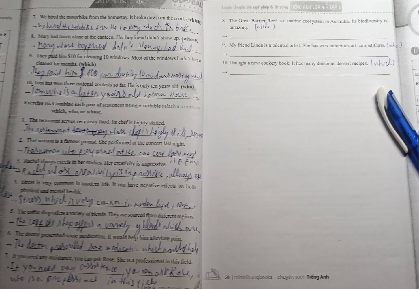 Luyện chuyên sâu ngữ pháp & tử vựng Tng Anh Lớp 9 - Tập 2 
_ 
ments 7. We hired the motorbike from the homestay. It broke down on the road. (which 8. The Great Barrier Reef is a marine ecosystem in Australia. Its biodiversity is 
_ 
amazing. 
r F 8. Mary had lunch alone at the canteen. Her boyfriend didn’t show up. (whose)_ 
_9. My friend Linda is a talented artist. She has won numerous art competitions. (nho ) 
9. They paid him $10 for cleaning 10 windows. Most of the windows hadn't been 10. I bought a new cookery book. It has many delicious dessert recipes. 
cleaned for months. (which) 
_ 
)_ 
a 
10. Tom has won three national contests so far. He is only ten years old. (who) 
E 
_ 
_ 
Exercise 16. Combine each pair of sentences using a suitable relative pronou 
which, who, or whose. 
1. The restaurant serves very tasty food. Its chef is highly skilled. 
_ 
_ 
2. That woman is a famous pianist. She performed at the concert last night. 
_ 
3. Rachel always excels in her studies. Her creativity is impressive. 
_ 
4. Stuess is very common in modern life. It can have negative effects on both 
physical and mental health. 
_ 
5. The coffee shop offers a variety of blends. They are sourced from different regions. 
_ 
6. The doctor prescribed some medication. It would help him alleviate pain 
_ 
_ 
7. If you need any assistance, you can ask Rose. She is a professional in this field. 
_ 
50 | minhthangbooks - chuyên sách Tiếng Anh