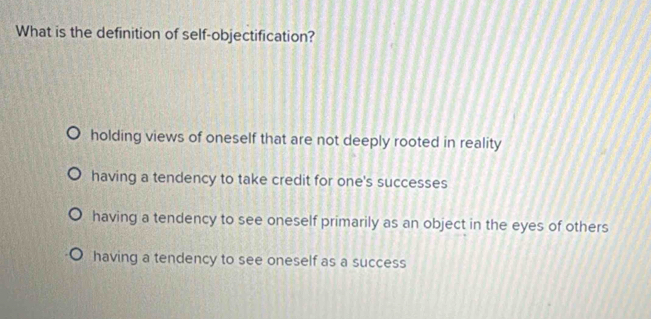 What is the definition of self-objectification?
holding views of oneself that are not deeply rooted in reality
having a tendency to take credit for one's successes
having a tendency to see oneself primarily as an object in the eyes of others
having a tendency to see oneself as a success