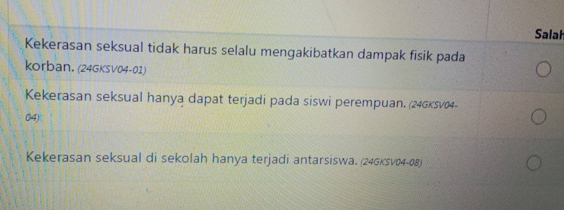 Salah
Kekerasan seksual tidak harus selalu mengakibatkan dampak fisik pada
korban. (24GKSV04-01)
Kekerasan seksual hanya dapat terjadi pada siswi perempuan. (246ksv04-
04)
Kekerasan seksual di sekolah hanya terjadi antarsiswa. (24Gksv04-08)