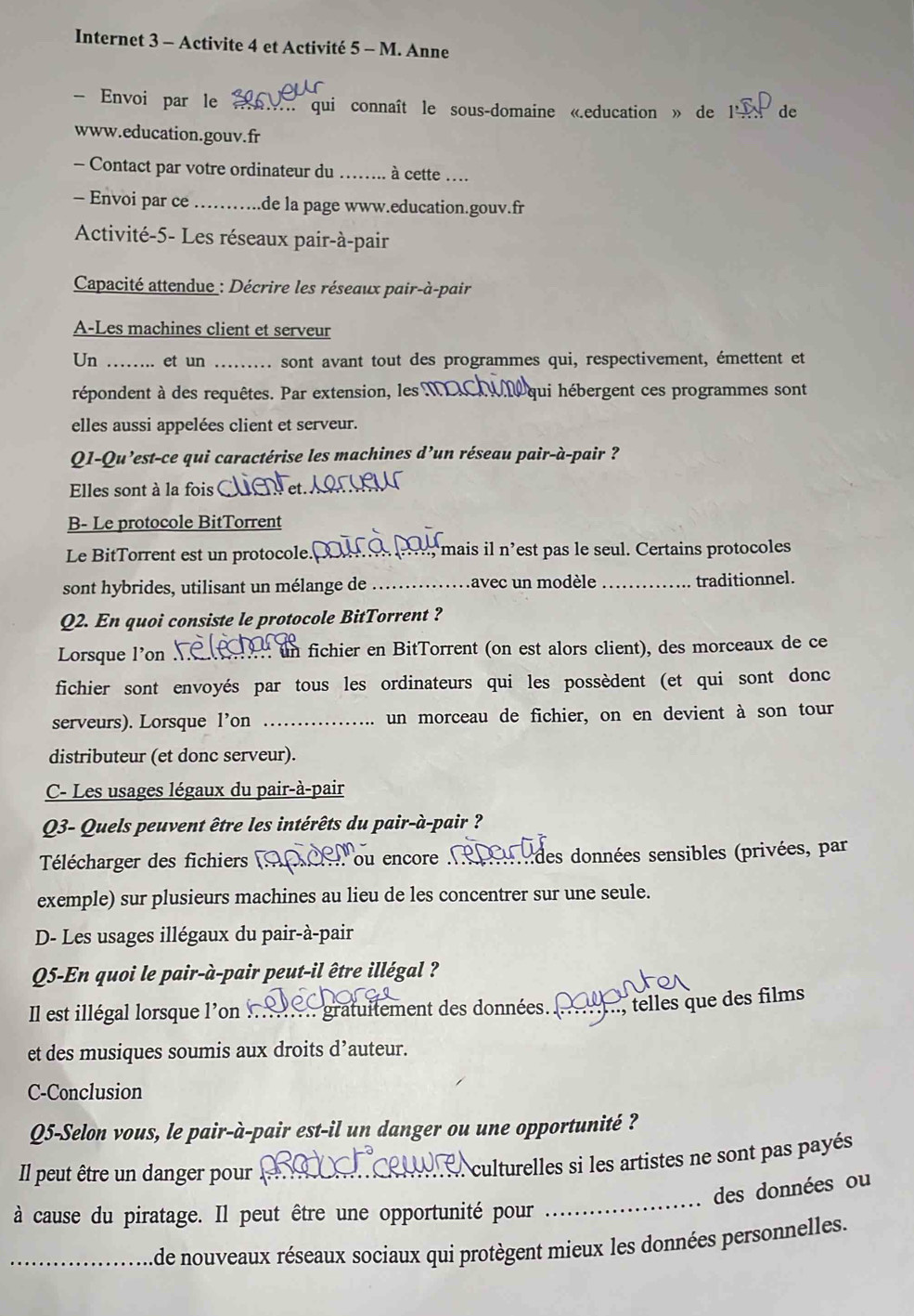 Internet 3 - Activite 4 et Activité 5 - M. Anne
- Envoi par le _ qui connaît le sous-domaine «.education » de 1l  de
www.education.gouv.fr
- Contact par votre ordinateur du _ à cette ....
- Envoi par ce _de la page www.education.gouv.fr
Activité-5- Les réseaux pair-à-pair
Capacité attendue : Décrire les réseaux pair-à-pair
A-Les machines client et serveur
Un .. et un . sont avant tout des programmes qui, respectivement, émettent et
répondent à des requêtes. Par extension, les M qui hébergent ces programmes sont
elles aussi appelées client et serveur.
Q1-Qu’est-ce qui caractérise les machines d’un réseau pair-à-pair ?
Elles sont à la fois
B- Le protocole BitTorrent
Le BitTorrent est un protocole.€ mais il n’est pas le seul. Certains protocoles
sont hybrides, utilisant un mélange de _avec un modèle _traditionnel.
Q2. En quoi consiste le protocole BitTorrent ?
Lorsque l'on : un fichier en BitTorrent (on est alors client), des morceaux de ce
fichier sont envoyés par tous les ordinateurs qui les possèdent (et qui sont donc
serveurs). Lorsque l’on _un morceau de fichier, on en devient à son tour
distributeur (et donc serveur).
C- Les usages légaux du pair-à-pair
Q3- Quels peuvent être les intérêts du pair-à-pair ?
Télécharger des fichiers (AD  ou encore indes données sensibles (privées, par
exemple) sur plusieurs machines au lieu de les concentrer sur une seule.
D- Les usages illégaux du pair-à-pair
Q5-En quoi le pair-à-pair peut-il être illégal ?
Il est illégal lorsque l'on     gratuitement des données. _  , telles que des films
et des musiques soumis aux droits d’auteur.
C-Conclusion
Q5-Selon vous, le pair-à-pair est-il un danger ou une opportunité ?
Il peut être un danger pour_
culturelles si les artistes ne sont pas payés
des données ou
à cause du piratage. Il peut être une opportunité pour
_
_Ade nouveaux réseaux sociaux qui protègent mieux les données personnelles.