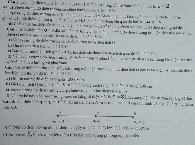 Cho một điện tích điểm có giá trị Q=4.10^(-9)C đặt trong dầu có hằng số điện môi là varepsilon =2
a) Vectơ cường độ điện trường có chiều hướng ra xa điện tích Q.
b) Cường độ điện trường do điện tích Q gây ra tại điểm M cách nó một khoảng 5 cm có độ lớn là 72 V/m
c) Đặt một điện tích thứ q=-2.10^(-9)C tại M. Lực điện tác dụng lên q có độ lớn là 1,44.10^(-5)N
d) Chiều của lực điện tác dụng lên điện tích thứ q=-2.10^(-9)C cùng chiều với cường độ điện trường tại đó.
Câu 3. Một điện tích Q<0</tex> đặt tại điểm A trong chân không. Cường độ điện trường do điện tích này gây ra tại
đdiểm O cách A một khoảng 10 cm có độ lớn là 4500 V/m.
a) Vectơ cường độ điện trường có chiều hướng ra xa điện tích Q
b) Giá trị của điện tích Q là 5.10^(-9)C
c) Đặt tại O một điện tích q=2.10^(-5)C , lực điện tác dụng lên điện tích q có độ lớn là 0,09 N
d) Nếu vectơ cường độ điện trường có chiều hướng về phía Bắc thì vectơ lực điện có tác dụng lên điện tích thử
q ở câu c chiều hướng về phía Nam
Câu 4. Một điện tích thứ q=10^(-6)C đặt trong một điện trường do một điện tích Q gây ra tại điểm A. Lực tác dụng
lên điện tích thứ có độ lớn F=0.012N.
a) Độ lớn cường độ điện trường là 12000V/m
b) Biết điện tích Q có giá trị là 4,8.10^(-9)C Khoảng cách từ Q đến điểm A bằng 0,06 cm
c) Vectơ cường độ điện trường cùng chiều với vectơ lực điện tại điểm A.
d) Nếu bỏ hệ này vào môi trường nước có hằng số điện môi là varepsilon =81 thì cường độ điện trường sẽ tăng 81 lần.
Câu 5. Hai điện tích q_1=q_2=10^(-9)C đặt tại hai điểm A và B cách nhau 10 cm như hình vẽ. Gọi C là trung điểm
của AB.
A
C
B
q_1>0 10cm
q_2<0</tex>
) Cường độ điện trường do hai điện tích gây ra tại C có độ lớn là E_1=E_2=3600V/m
b) Hai vecto E_1,E_2 tác dụng lên điểm C là hai vectơ cùng phương ngược chiều