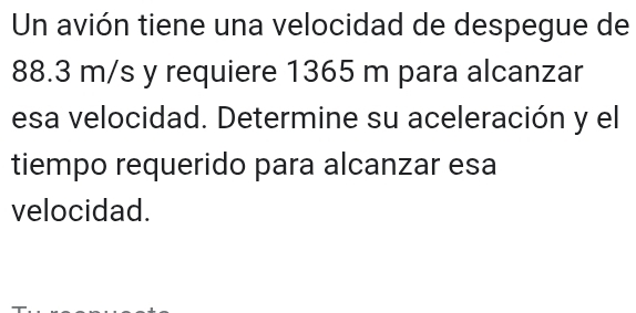 Un avión tiene una velocidad de despegue de
88.3 m/s y requiere 1365 m para alcanzar 
esa velocidad. Determine su aceleración y el 
tiempo requerido para alcanzar esa 
velocidad.