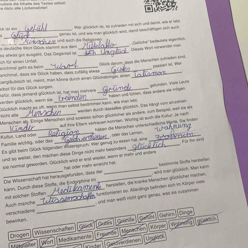 nuliere die Inhalte des Textes selbst!
ze dazu alle Lückenwörter!
ck ist ein_
. Wer glücklich ist, ist zufrieden mit sich und damit, wie er lebt.
_s
genau ist, und wie man glücklich wird, damit beschäftigen sich auch
_
und auch die Religionen.
'Gelücke'' bedeutete eigentlich,
_. Dieses Wort verwendet man
s deutsche Wort Glück stammt aus dem
ss etwas gut ausgeht. Das Gegenteil ist_
Glück darum, dass die Menschen zufrieden sind,
ch für einen Unfall.
anchmal geht es beim_
passiert ist. Wer
anchmal, dass sie Glück haben, dass zufällig etwas_
_
.
bergläubisch ist, meint, man könne durch einen Glücksbringer, einen
gefunden. Viele Leute
elbst für das Glück sorgen.
haben und fühlen, dass andere sie mögen.
dafür, dass jemand glücklich ist, hat maŋ mehrere
_
verden glücklich, wenn sie
_
Glücklich macht es oft, wenn man selbst bestimmen kann, wie man lebt.
Nicht alle _werden durch dasselbe glücklich. Das hängt vom einzelnen
Menschen ab. Einige Menschen sind sowieso schon glücklicher als andere, zum Beispiel, weil sie als
auf ihre Eltern vertrauen konnten. Wichtig ist auch die Kultur: Je nach
_haben die Menschen unterschiedliche Werte. Sie finden
Kultur, Land oder
_, oder das Lernen.
Familie wichtig, oder das
Es gibt beim Glück folgenden Widerspruch: Wer genug zu essen hat, eine
_
. Für ihn sind
und so weiter, den machen diese Dinge nicht mehr besonders
sie normal geworden. Glücklich wird er erst wieder, wenn er mehr und andere
hat oder mehr erreicht hat.
_Die Wissenschaft hat herausgefunden, dass der _bestimmte Stoffe herstellen
kann. Durch diese Stoffe, die Endorphine im , wird man glücklich. Man kann
mit solchen Stoffen _herstellen, die kranke Menschen glücklicher machen.
_
Auch manche _funktionieren so. Allerdings befinden sich im Körper viele
, und man weiß nicht ganz genau, was sie zusammen
verschiedene
bewirken.
Gefuhl Gehirn Dinge
Körper Wohnung glücklich
Drogen Wissenschaften Glück Gutes Gründe
Mittelalter Wort Medikamente Freunde Menschen
Kinder Geldverdienen Unglück