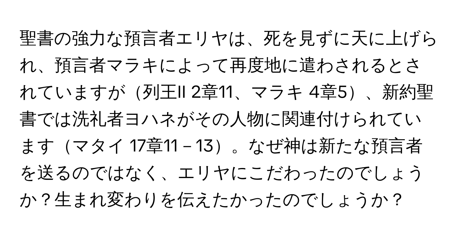 聖書の強力な預言者エリヤは、死を見ずに天に上げられ、預言者マラキによって再度地に遣わされるとされていますが列王II 2章11、マラキ 4章5、新約聖書では洗礼者ヨハネがその人物に関連付けられていますマタイ 17章11－13。なぜ神は新たな預言者を送るのではなく、エリヤにこだわったのでしょうか？生まれ変わりを伝えたかったのでしょうか？