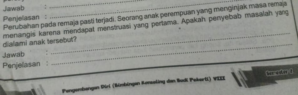 Jawab : 
_ 
Perubahan pada remaja pasti terjadi. Seorang anak perempuan yang menginjak masa remaja 
Penjelasan : 
_ 
menangis karena mendapat menstruasi yang pertama. Apakah penyebab masalah yang 
dialami anak tersebut? 
Jawab : 
Penjelasan : 
Pengembangan Diri (Bimbingan Konseling dan Budi Pekerti) VIII Semester 2