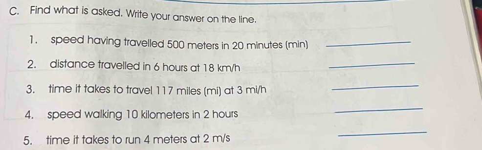 Find what is asked. Write your answer on the line. 
1. speed having travelled 500 meters in 20 minutes (min)_ 
2. distance travelled in 6 hours at 18 km/h
_ 
3. time it takes to travel 117 miles (mi) at 3 mi/h
_ 
4. speed walking 10 kilometers in 2 hours
_ 
5. time it takes to run 4 meters at 2 m/s
_