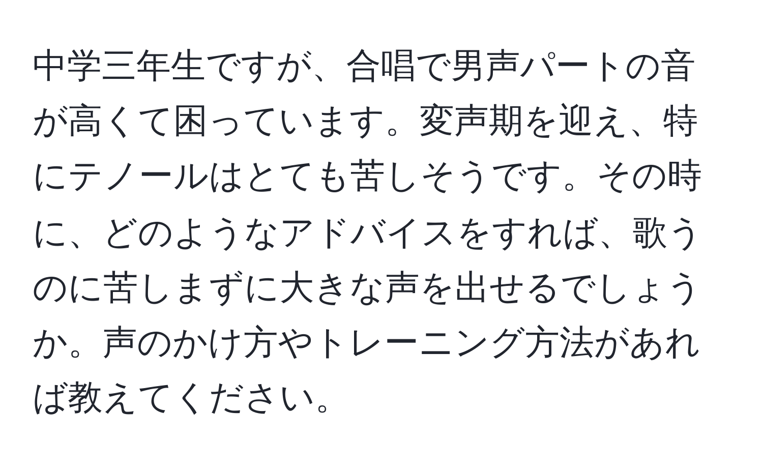 中学三年生ですが、合唱で男声パートの音が高くて困っています。変声期を迎え、特にテノールはとても苦しそうです。その時に、どのようなアドバイスをすれば、歌うのに苦しまずに大きな声を出せるでしょうか。声のかけ方やトレーニング方法があれば教えてください。