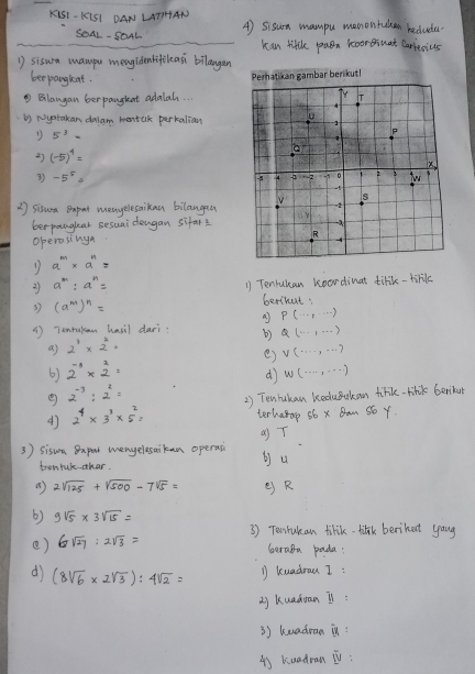 KiS1-K151 DAN LAT1HAN A) sisua mampu memontaken reclude.
SOAL - SOAL kan liftle paen hoor ssnat Carresius
D sisum mampu meagidenlifileasi bilaugan
bee pangkat.
② Blangan berpanghent adalal. .
b) Nystakan dalam mortak perkalian
5^(-3)=
2) (-5)^4=
3) -5^5=
2 sisura Bapot meayelesaikan bilangea
berpanglear sesuai dengan sifar?
operasing
1 a^m* a^n=
2) a^m:a^n= 1) Tenrukan koardinat tifik-hoverline k
s3 (a^m)^n= berthut:
A P(·s ,·s )
() Tanrulcan hasil dari b3 Q(...,...)
a) 2^1* 2^4·
6) 2^(-1)* 2^2= e) V(·s ,·s )
dì W(·s ,·s )
② 2^(-3):2^2=
2^4* 3^3* 5^2= 2) Tenhukan beduBukan tirk-rilik Gerkun
terharap s6 x Ban s6 Y
3 ) sison Bapet mengelesaikan operas () T
tentuk-othar.
bu
a 2sqrt(125)+sqrt(500)-7sqrt(5)= e R
6) 9sqrt(5)* 3sqrt(15)=
3) Towrukan tilik-tilak berihet yaug
e) 6sqrt(27):2sqrt(3)=
Garaba pada:
dj (8sqrt(6)* 2sqrt(3)):4sqrt(2)= 1 kuadrau I:
x kuadoan Is:
3) kuadran in:
4) kuadran V: