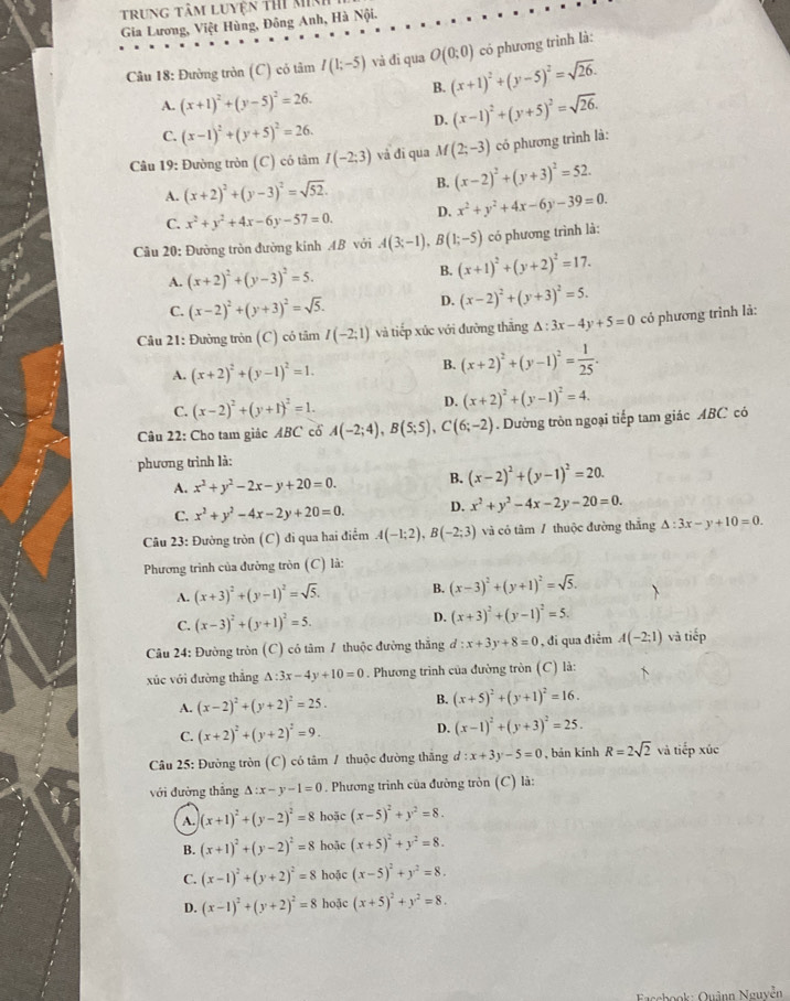 trung tâm luyện thi minh
Gia Lương, Việt Hùng, Đông Anh, Hà Nội.
Câu 18: Đường tròn (C) có tâm I(1;-5) vả đi qua O(0;0) có phương trình là:
B. (x+1)^2+(y-5)^2=sqrt(26).
A. (x+1)^2+(y-5)^2=26.
C. (x-1)^2+(y+5)^2=26.
D. (x-1)^2+(y+5)^2=sqrt(26).
Câu 19: Đường tròn (C) có tâm I(-2:3) và đī qua M(2;-3) có phương trình là:
A. (x+2)^2+(y-3)^2=sqrt(52). B. (x-2)^2+(y+3)^2=52.
C. x^2+y^2+4x-6y-57=0. D. x^2+y^2+4x-6y-39=0.
Cầu 20: Đường tròn đường kính AB với A(3;-1),B(1;-5) có phương trình là:
A. (x+2)^2+(y-3)^2=5.
B. (x+1)^2+(y+2)^2=17.
C. (x-2)^2+(y+3)^2=sqrt(5). D. (x-2)^2+(y+3)^2=5.
Câu 21: Đường tròn (C) có tâm I(-2;1) và tiếp xúc với đường thăng △ :3x-4y+5=0 có phương trình là:
A. (x+2)^2+(y-1)^2=1.
B. (x+2)^2+(y-1)^2= 1/25 .
C. (x-2)^2+(y+1)^2=1.
D. (x+2)^2+(y-1)^2=4.
Câu 22: Cho tam giác ABC cổ A(-2;4),B(5;5),C(6;-2). Dường tròn ngoại tiếp tam giác ABC có
phương trình là:
A. x^2+y^2-2x-y+20=0. B. (x-2)^2+(y-1)^2=20.
C. x^2+y^2-4x-2y+20=0. D. x^2+y^2-4x-2y-20=0.
Câu 23: Đường tròn (C) đi qua hai điểm A(-1;2),B(-2;3) và có tâm / thuộc đường thắng △ :3x-y+10=0.
Phương trình của đường tròn (C) là:
A. (x+3)^2+(y-1)^2=sqrt(5). B. (x-3)^2+(y+1)^2=sqrt(5).
C. (x-3)^2+(y+1)^2=5. D. (x+3)^2+(y-1)^2=5.
Câu 24: Đường tròn (C) có tâm 7 thuộc đường thắng d:x+3y+8=0 , đi qua điểm A(-2;1) và tiếp
xúc với đường thẳng △ :3x-4y+10=0. Phương trình của đường tròn (C) là:
A. (x-2)^2+(y+2)^2=25. B. (x+5)^2+(y+1)^2=16.
C. (x+2)^2+(y+2)^2=9. D. (x-1)^2+(y+3)^2=25.
Câu 25: Đường tròn (C) có tâm / thuộc đường thắng d:x+3y-5=0 , bán kinh R=2sqrt(2) và tiếp xúc
với đường thắng △ :x-y-1=0. Phương trình của đường tròn (C) là:
A. (x+1)^2+(y-2)^2=8 hoặc (x-5)^2+y^2=8.
B. (x+1)^2+(y-2)^2=8 hoặc (x+5)^2+y^2=8.
C. (x-1)^2+(y+2)^2=8 hoặc (x-5)^2+y^2=8.
D. (x-1)^2+(y+2)^2=8 hoặc (x+5)^2+y^2=8.
Fasebook: Quậnn Nguyễn