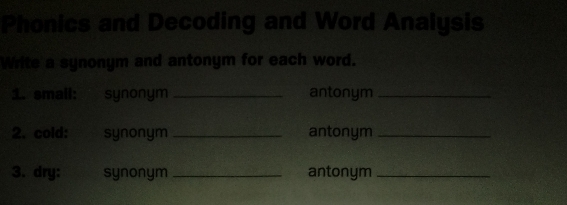 Phonics and Decoding and Word Analysis 
Write a synonym and antonym for each word. 
1. small: synonym _antonym_ 
2. cold: synonym _antonym_ 
3. dry: synonym _antonym_