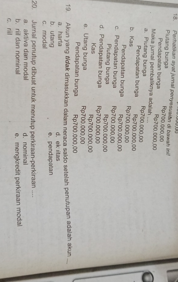 Perhatikan ayat jurnal penyesuaian di bawah ini!
Piutang bunga Rp700.000,00
Pendapatan bunga Rp700.000,00
Maka jurnal pembaliknya adalah ....
a. Piutang bunga Rp700.000,00
Pendapatan bunga Rp700.000,00
b. Kas Rp700.000,00
Pendapatan bunga Rp700.000,00
c. Pendapatan bunga Rp700.000,00
Piutang bunga Rp700.000,00
d. Pendapatan bunga Rp700.000,00
Kas Rp700.000,00
e. Utang bunga Rp700.000,00
Pendapatan bunga Rp700.000,00
19. ` Akun yang tidak dimasukkan dalam neraca saldo setelah penutupan adalah akun ....
a. harta d. ek itas
bù utang
e. pendapatan
c. modal
20. Jurnal penutup dibuat untuk menutup perkiraan-perkiraan ....
a. aktiva dan modal d. nominal
b. riil dan nominal e. mengkredit perkiraan modal
c. riil