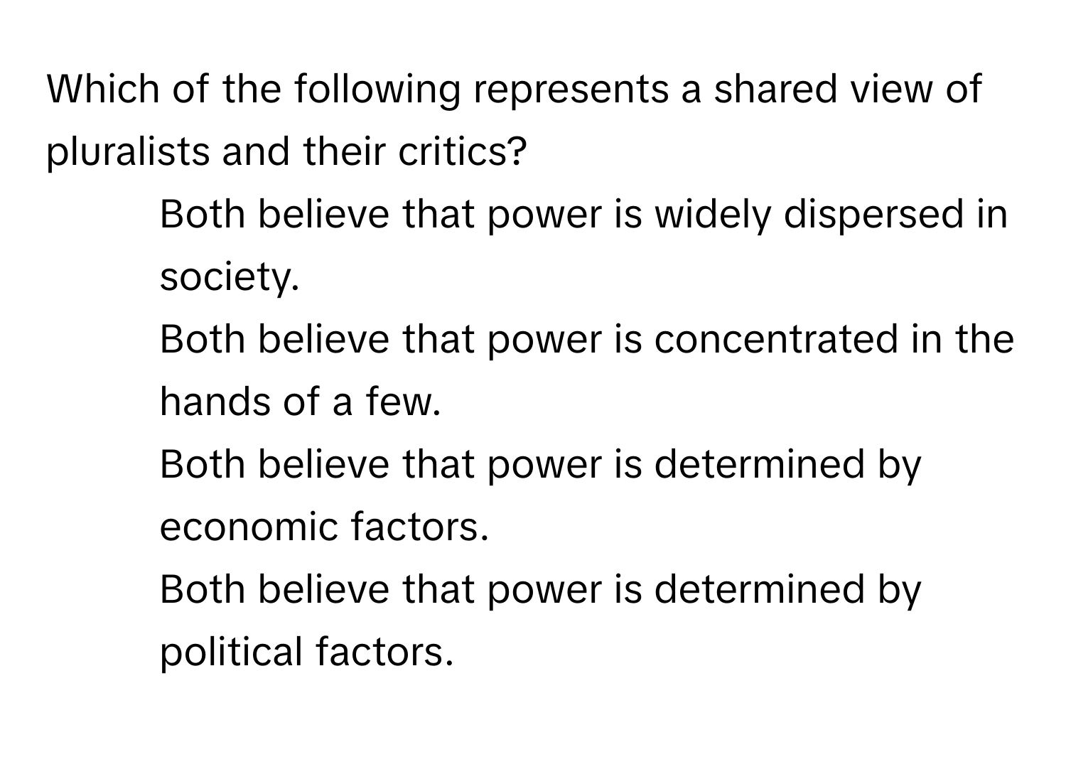 Which of the following represents a shared view of pluralists and their critics?

1) Both believe that power is widely dispersed in society. 
2) Both believe that power is concentrated in the hands of a few. 
3) Both believe that power is determined by economic factors. 
4) Both believe that power is determined by political factors.