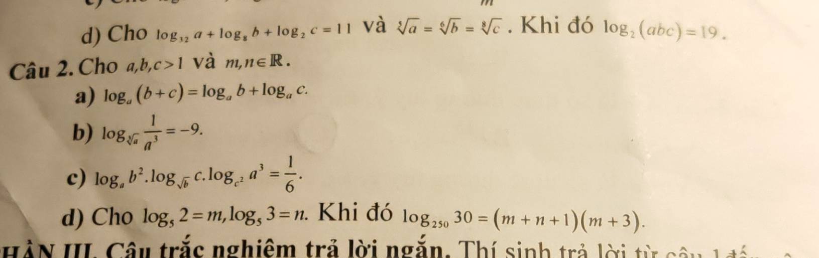 d) Cho log _32a+log _8b+log _2c=11 và sqrt[5](a)=sqrt[6](b)=sqrt[8](c). Khi đó log _2(abc)=19. 
Câu 2. Cho a, b, c>1 và m,n∈ R.
a) log _a(b+c)=log _ab+log _ac.
b) log _sqrt[3](a) 1/a^3 =-9.
c) log _ab^2.log _sqrt(b) C log _c^2a^3= 1/6 .
d) Cho log _52=m, log _53=n. Khi đó log _25030=(m+n+1)(m+3). 
HàN III Câu trắc nghiêm trả lời ngắn. Thí sinh trả lời từ câu 1