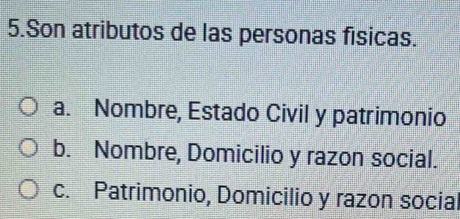 Son atributos de las personas físicas.
a. Nombre, Estado Civil y patrimonio
b. Nombre, Domicilio y razon social.
c. Patrimonio, Domicilio y razon social