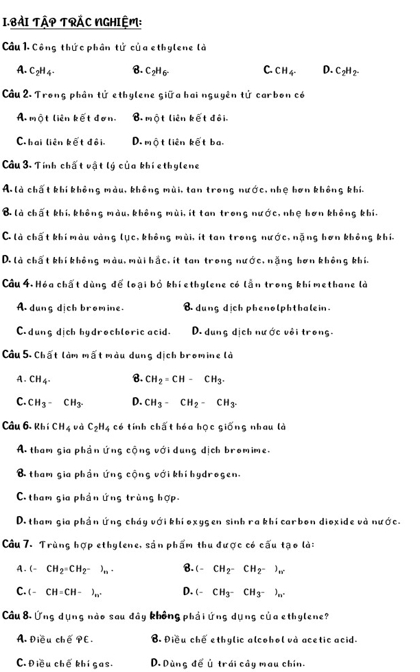 BÀI TậP TRẢC NGHIỆM:
Câu 1. Công thức phân tử của ethylene là
A. C2H4. B. C₂H 6- C. CH_4. D. C_2H_2.
Câu 2. Trong phân tử ethylene giữa hai nguyên tử carbon có
A. một liên kết đơn. B. một liên kết đôi.
C hai liên kết đôi. D. một liên kết ba.
Câu 3. Tính chất vật lý của khí ethylene
A. là chất khí không màu, không mùi, tan trong nước, nhẹ hơn không khí.
B là chất khí, không màu, không mùi, ít tan trong nước, nhẹ hơn không khí.
C. là chất khí màu vàng lục, không mùi, ít tan trong nước, nặng hơn không khí.
D. là chất khí không màu, mùi hắc, ít tan trong nước, nặng hơn không khí.
Câu 4. Hóa chất dùng để loại bỏ khí ethylene có lẫn trong khí methane là
A dung dịch bromine. B dung dịch phenolphthalein.
C. dung dịch hydrochloric acid. D. dung dịch nước vôi trong.
Câu 5. Chất làm mất màu dung dịch bromine là
A. CH_4. B. CH_2=CH-CH_3.
C. CH_3- CH_3^- D. CH_3-CH_2-CH_3.
Câu 6. Khí CH_4 và C_2H_4 có tính chất hóa học giống nhau là
A. tham gia phản ứng cộng với dung dịch bromime.
B tham gia phần ứng cộng với khí hydrogen.
C.tham gia phản ứng trùng hợp.
D. tham gia phần ứng cháy với khí oxygen sinh ra khí carbon dioxide và nước.
Câu 7. Trùng hợp ethylene, sản phẩm thu được có cấu tạo là:
A. (-CH_2=CH_2-)_n· B. (-CH_2-CH_2-)_n
C. (-CH=CH-)_n^+ D. (-CH_3-CH_3-)_n.
Câu 8. Ứng dụng nào sau đây không phải ứng dụng của ethylene?
A. Điều ch overline ePE. B. Điều chế ethylic alcohol và acetic acid.
C. Điều chế khí gas. D. Dùng để ủ trái cây mau chín.