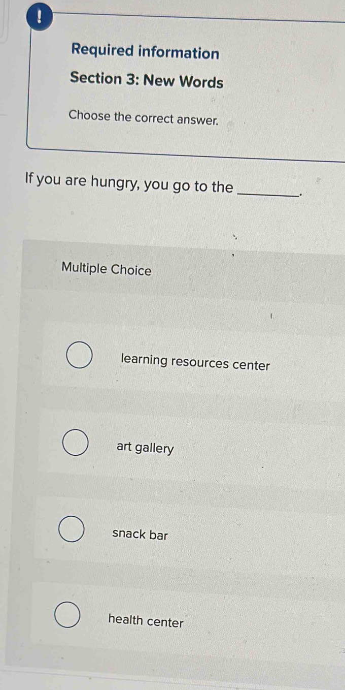 !
Required information
Section 3: New Words
Choose the correct answer.
If you are hungry, you go to the
_
_.
Multiple Choice
learning resources center
art gallery
snack bar
health center