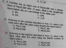 D. 13.1%
21. A machine has an inital cost of Php50,000 and a salvagn
value of Plap10,000 after 10 years. What is the straight line
depreciation rate as a percentage of the initial cost C. 10%
A. 4% B. 8% D. 129
22. Referring to the machine descubed in Prob. 21, what is the
book vatue after five years using straight line depreciation ? C. Php22,300
A. Php12,500 B、 Php16,400 D. Php30,000
23. Referring to the machine described in Prob. 21, what is the
book value after five years using the MACRS method of deprociation?
A. Php12,500 B. 9hp16,400 D. Php21,900 C. Php18, 500