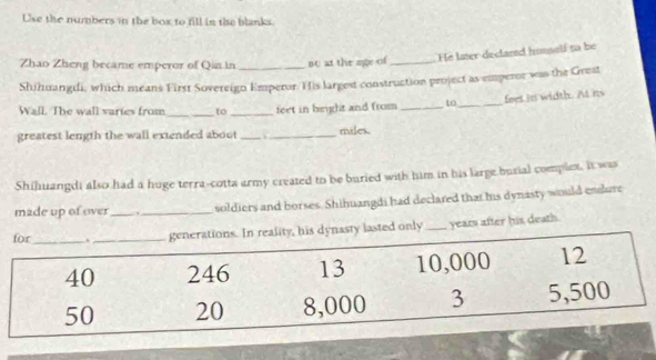 Use the numbers in the box to fill in the blanks. 
He laer declared homself to be 
Zhao Zheng became emperor of Qin in Bc at the age of_ 
Shihuangdi, which means First Sovereign Emperor. His largest construction project as emperor was the Grest 
feet in width. At its 
Wall. The wall varies from_ to _feet in height and from _to_ 
greatest length the wall extended about __miles. 
Shihuangdi also had a huge terra-cotta army created to be buried with him in his large burial complex, it was 
made up of over _soldiers and borses. Shihuangdi had declared that his dynasty would endure 
ynasty lasted only_ years after his death