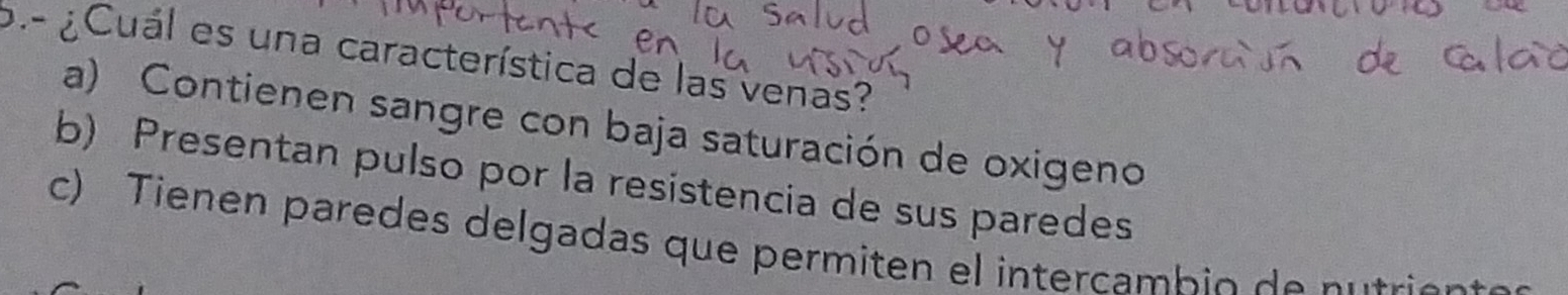 ¿Cuál es una característica de las venas?
a) Contienen sangre con baja saturación de oxigeno
b) Presentan pulso por la resistencia de sus paredes
c) Tienen paredes delgadas que permiten el intercambio de n utrio