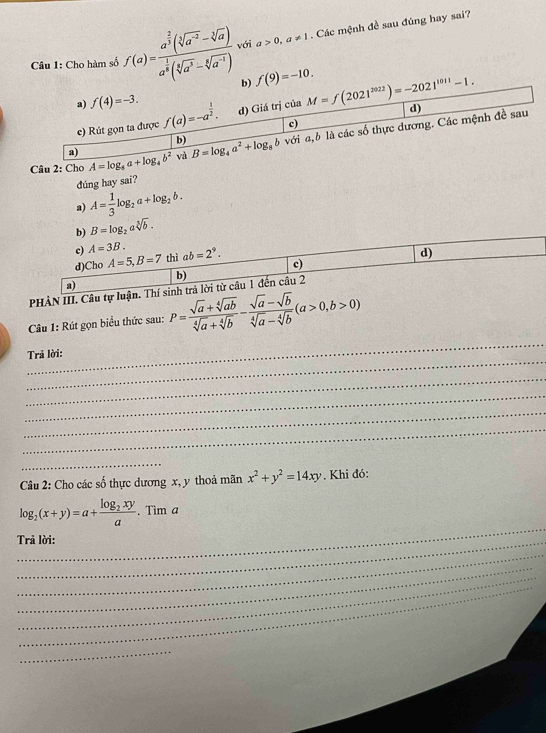 Cho hàm số f(a)=frac a^(frac 2)3(sqrt[3](a^(-2))-sqrt[3](a))a^(frac 1)8(sqrt[4](a^3)-sqrt[6](a^(-1))) với a>0,a!= 1. Các mệnh đề sau đúng hay sai?
b) f(9)=-10.
a) f(4)=-3.
d)
c) Rút gọn ta được f(a)=-a^(frac 1)2. d) Giá trị của M=f(2021^(2022))=-2021^(1011)-1.
c)
Câu 2: Cho A=log _8a+log _4b^2 và B=log _4a^2+log _8b 6 là các số thực dương. Các mệnh đề sau
b) với a.
a)
đúng hay sai?
a) A= 1/3 log _2a+log _2b.
b) B=log _2asqrt[3](b).
c) A=3B.
d)Cho A=5,B=7 thì ab=2^9.
d)
c)
b)
a)
PHÀN III. Câu tự luận. Thí sinh trả lời từ câu 1 đến câu 2
Câu 1: Rút gọn biểu thức sau: P= (sqrt(a)+sqrt[4](ab))/sqrt[4](a)+sqrt[4](b) - (sqrt(a)-sqrt(b))/sqrt[4](a)-sqrt[4](b) (a>0,b>0)
_
_
Trả lời:
_
_
_
_
_
Câu 2: Cho các số thực dương x, y thoả mãn x^2+y^2=14xy. Khi đó:
_
log _2(x+y)=a+frac log _2xya. Tìm a
_
Trả lời:
_
_
_
_
_