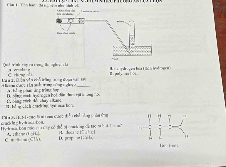 Bxt tập trxc kemệm khều phư Brc Xã lụx chợk
Câu 1. Tiền hành thí nghiệm như hình vẽ:
Quá trình xảy ra trong thí nghiệm là
A. cracking B. dehydrogen hóa (tách hydrogen)
C. chưng cất. D. polymer hóa.
Câu 2. Điền vào chỗ trống trong đoạn văn sau
Alkene được sản suất trong công nghiệp_
A. bằng phản ứng trùng hợp
B. bằng cách hydrogen hoá dầu thực vật không no.
C. bằng cách đốt cháy alkane.
D. bằng cách cracking hydrocarbon.
Câu 3. But-1-ene là alkene được điều chế bằng phản ứng 
cracking hydrocarbon.
Hydrocarbon nảo sau đây có thể bị cracking đễ tạo ra but-1-ene?
A. ethane (C_2H_6). B. decane (C_10H_22).
C. methane (CH_4). D. propane (C_3H_8). 
71