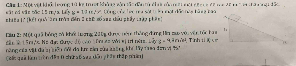 Một vật khối lượng 10 kg trượt không vận tốc đầu từ đỉnh của một mặt dốc có độ cao 20 m. Tới chân mặt dốc, 
vật có vận tốc 15 m/s. Lấy g=10m/s^2 F. Công của lực ma sát trên mặt dốc này bằng bao 
nhiêu J? (kết quả làm tròn đến 0 chữ số sau dấu phẩy thập phân) 
Câu 2: Một quả bóng có khối lượng 200g được ném thẳng đứng lên cao với vận tốc ban 
đầu là 15m/s. Nó đạt được độ cao 10m so với vị trí ném. Lấy g=9, 8m/s^2 *, Tính tỉ lệ cơ 
năng của vật đã bị biến đổi do lực cản của không khí, lấy theo đơn vị %? 
(kết quả làm tròn đến 0 chữ số sau dấu phẩy thập phân)