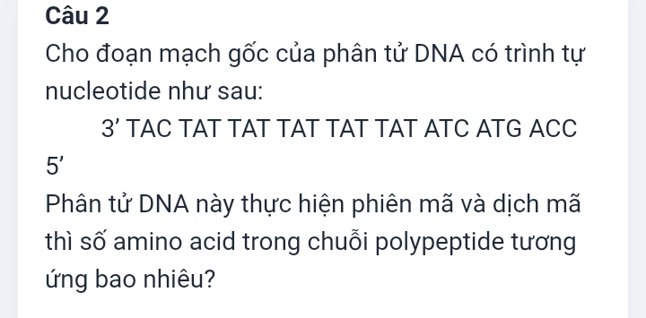 Cho đoạn mạch gốc của phân tử DNA có trình tự 
nucleotide như sau:
3' TAC TAT TAT TAT TAT TAT ATC ATG ACC
5'
Phân tử DNA này thực hiện phiên mã và dịch mã 
thì số amino acid trong chuỗi polypeptide tương 
ứng bao nhiêu?