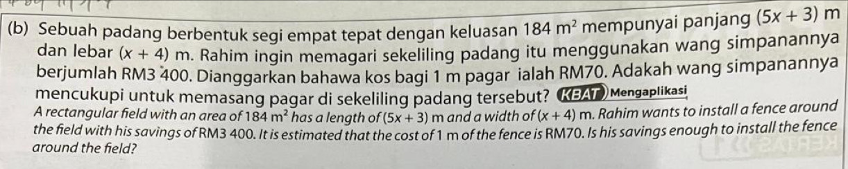 Sebuah padang berbentuk segi empat tepat dengan keluasan 184m^2 mempunyai panjang (5x+3)m
dan lebar (x+4)m. Rahim ingin memagari sekeliling padang itu menggunakan wang simpanannya 
berjumlah RM3 400. Dianggarkan bahawa kos bagi 1 m pagar ialah RM70. Adakah wang simpanannya 
mencukupi untuk memasang pagar di sekeliling padang tersebut? (KEAT Mengaplikasi 
A rectangular field with an area of 184m^2 has a length of (5x+3) m and a width of (x+4)m. Rahim wants to install a fence around 
the field with his savings of RM3 400. It is estimated that the cost of 1 m of the fence is RM70. Is his savings enough to install the fence 
around the field?