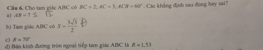 Câu 6, Cho tam giác ABC có BC=2; AC=3; ACB=60°
a) AB=7. Các khẳng định sau đúng hay sai?
b) Tam giác ABC có S= 3sqrt(3)/2 
c) Bapprox 70°
d) Bán kinh đường tròn ngoại tiếp tam giác ABC là Rapprox 1,53