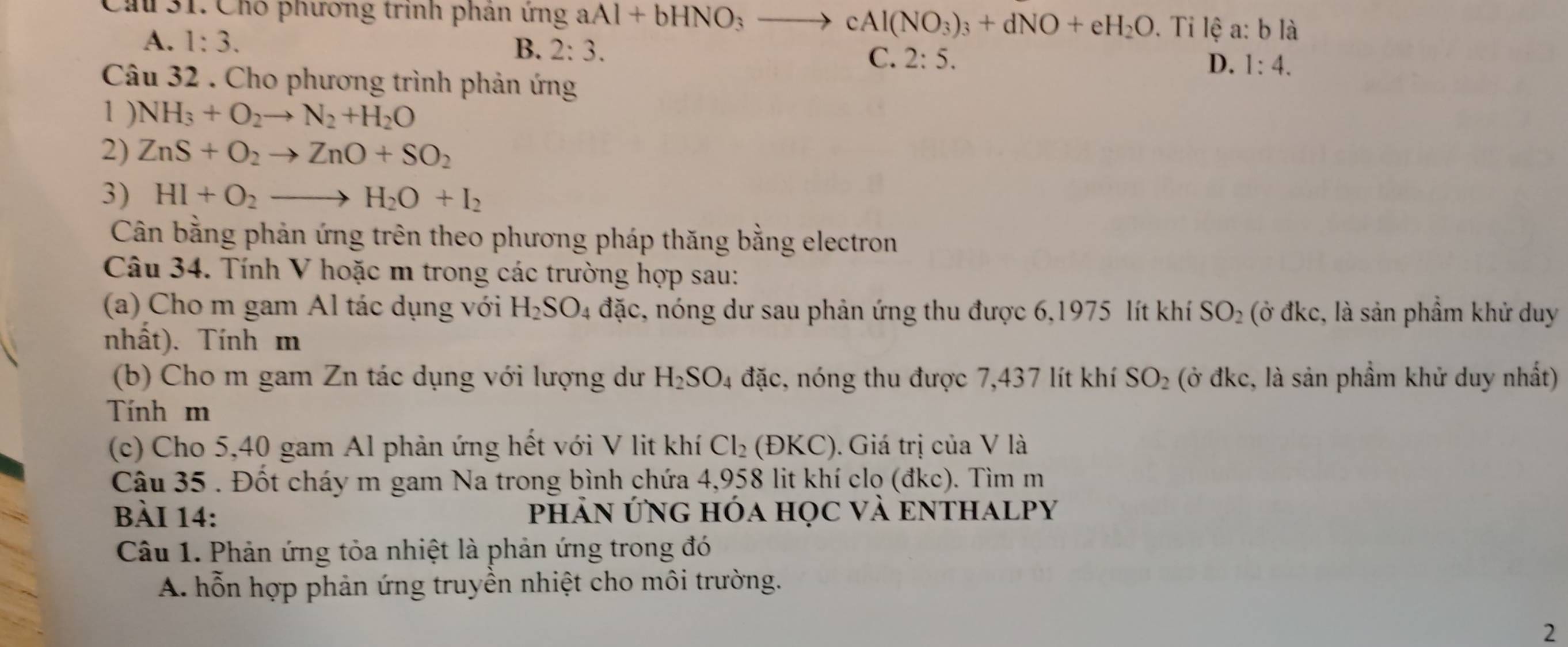 Ch 31. Chó phương trình phân ứng aAl+bHNO_3to cAl(NO_3)_3+dNO+eH_2O. Ti lệ a:b1 a
A. 1:3. B. 2:3. C. 2:5.
D. 1:4. 
Câu 32 . Cho phương trình phản ứng
1 ) NH_3+O_2to N_2+H_2O
2) ZnS+O_2to ZnO+SO_2
3) HI+O_2to H_2O+I_2
Cân bằng phản ứng trên theo phương pháp thăng bằng electron
Câu 34. Tính V hoặc m trong các trường hợp sau:
(a) Cho m gam Al tác dụng với H_2SO_4 đặc, nóng dư sau phản ứng thu được 6,1975 lít khí SO_2 (ở đkc, là sản phẩm khử duy
nhất). Tính m
(b) Cho m gam Zn tác dụng với lượng dư H_2SO_4 đặc, nóng thu được 7,437 lít khí SO_2 (ở đkc, là sản phầm khử duy nhất)
Tính m
(c) Cho 5,40 gam Al phản ứng hết với V lit khí Cl_2  DKC). Giá trị của V là
Câu 35 . Đốt cháy m gam Na trong bình chứa 4,958 lit khí clọ (đkc). Tìm m
Bài 14: PhẢN ỨNG hóa học Và eNTHALPY
Câu 1. Phản ứng tỏa nhiệt là phản ứng trong đó
A. hỗn hợp phản ứng truyền nhiệt cho môi trường.
2