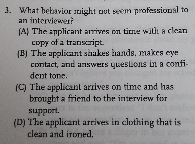 What behavior might not seem professional to
an interviewer?
(A) The applicant arrives on time with a clean
copy of a transcript.
(B) The applicant shakes hands, makes eye
contact, and answers questions in a confi-
dent tone.
(C) The applicant arrives on time and has
brought a friend to the interview for
support.
(D) The applicant arrives in clothing that is
clean and ironed.