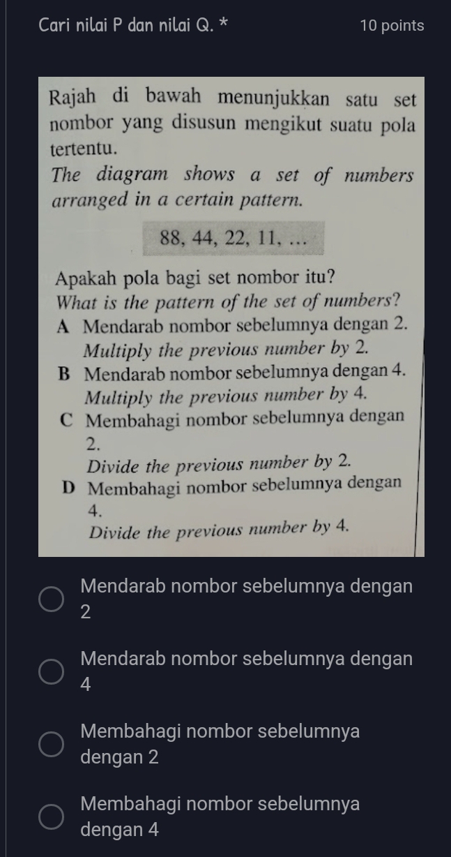 Cari nilai P dan nilai Q. * 10 points
Rajah di bawah menunjukkan satu set
nombor yang disusun mengikut suatu pola
tertentu.
The diagram shows a set of numbers
arranged in a certain pattern.
88, 44, 22, 11, …
Apakah pola bagi set nombor itu?
What is the pattern of the set of numbers?
A Mendarab nombor sebelumnya dengan 2.
Multiply the previous number by 2.
B Mendarab nombor sebelumnya dengan 4.
Multiply the previous number by 4.
C Membahagi nombor sebelumnya dengan
2.
Divide the previous number by 2.
D Membahagi nombor sebelumnya dengan
4.
Divide the previous number by 4.
Mendarab nombor sebelumnya dengan
2
Mendarab nombor sebelumnya dengan
4
Membahagi nombor sebelumnya
dengan 2
Membahagi nombor sebelumnya
dengan 4