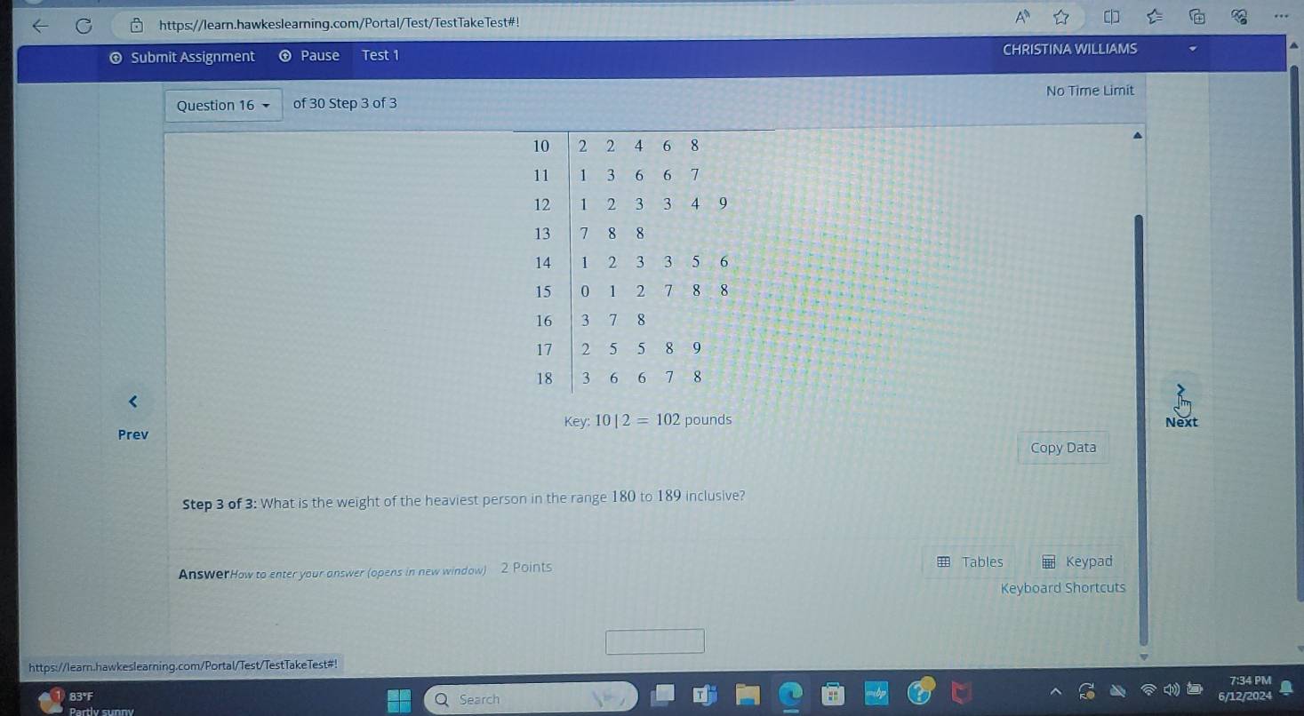 https://learn.hawkeslearning.com/Portal/Test/TestTakeTest#! 
Submit Assignment ⊕ Pause Test 1 CHRISTINA WILLIAMS 
No Time Limit 
Question 16 of 30 Step 3 of 3 
< 
<tex>key:10|2=102 pounds Next 
Prev 
Copy Data 
Step 3 of 3: What is the weight of the heaviest person in the range 180 to 189 inclusive? 
Tables 
AnswerHow to enter your answer (opens in new window) 2 Points Keypad 
Keyboard Shortcuts 
https://learn.hawkeslearning.com/Portal/Test/TestTakeTest#! 
7:34 PM 
83°F Search 
Partlv sunny 12/202