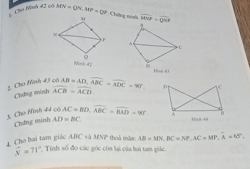 Cho Hình
42c6MN=QN, MP=QP Chứng minh widehat MNP=widehat QNP
Hình 42 
Hình 43 
2 Cho Hình 43 có
AB=AD, widehat ABC=widehat ADC=90°. 
Chứng minh widehat ACB=widehat ACD. 
_1 44c6AC=BD, widehat ABC=widehat BAD=90°. 
3. Cho Hình 
Chứng minh AD=BC. 
Hình 44 
4, Cho hai tam giác ABC và MNP thoả mãn: AB=MN, BC=NP, AC=MP, widehat A=65°.
widehat N=71° 2 Tính số đo các góc còn lại của hai tam giác.