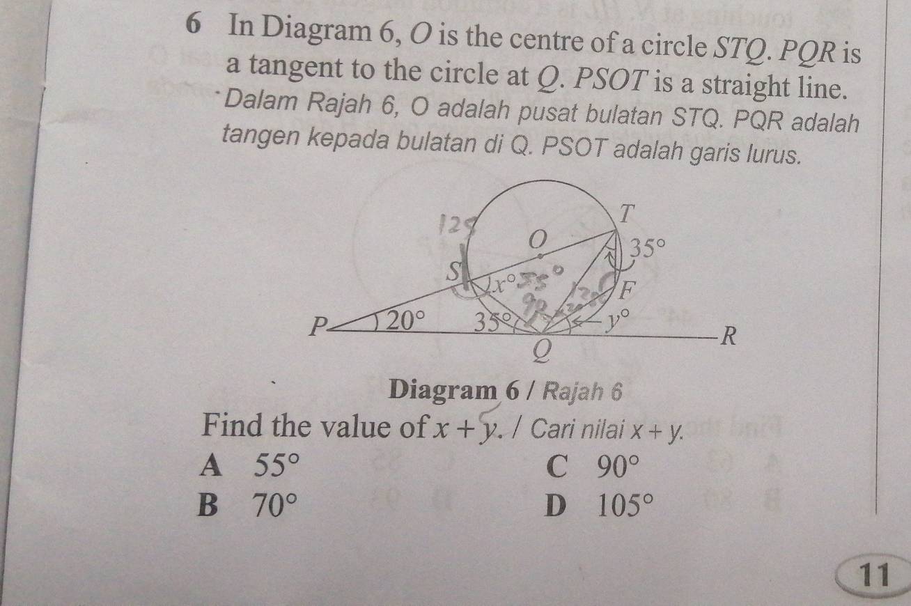 In Diagram 6, O is the centre of a circle STQ. PQR is
a tangent to the circle at Q. PSOT is a straight line.
Dalam Rajah 6, O adalah pusat bulatan STQ. PQR adalah
tangen kepada bulatan di Q. PSOT adalah garis lurus.
Diagram 6 / Rajah 6
Find the value of x+y. / Cari nilai x+y.
A 55°
C 90°
B 70°
D 105°
11