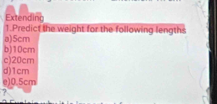 Extending
1.Predict the weight for the following lengths
a) 5cm
b) 10cm
c) 20cm
d) 1cm
e) 0.5cm
?