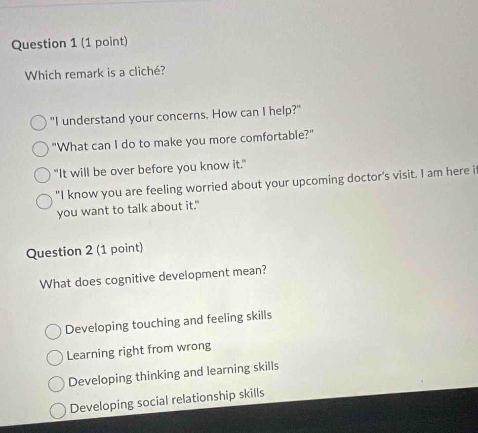 Which remark is a cliché?
"I understand your concerns. How can I help?"
"What can I do to make you more comfortable?"
"It will be over before you know it."
"I know you are feeling worried about your upcoming doctor's visit. I am here if
you want to talk about it."
Question 2 (1 point)
What does cognitive development mean?
Developing touching and feeling skills
Learning right from wrong
Developing thinking and learning skills
Developing social relationship skills