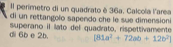 Il perimetro di un quadrato è 36a. Calcola l'area 
di un rettangolo sapendo che le sue dimensioni 
superano il lato del quadrato, rispettivamente 
di 6b e 2b.
[81a^2+72ab+12b^2]